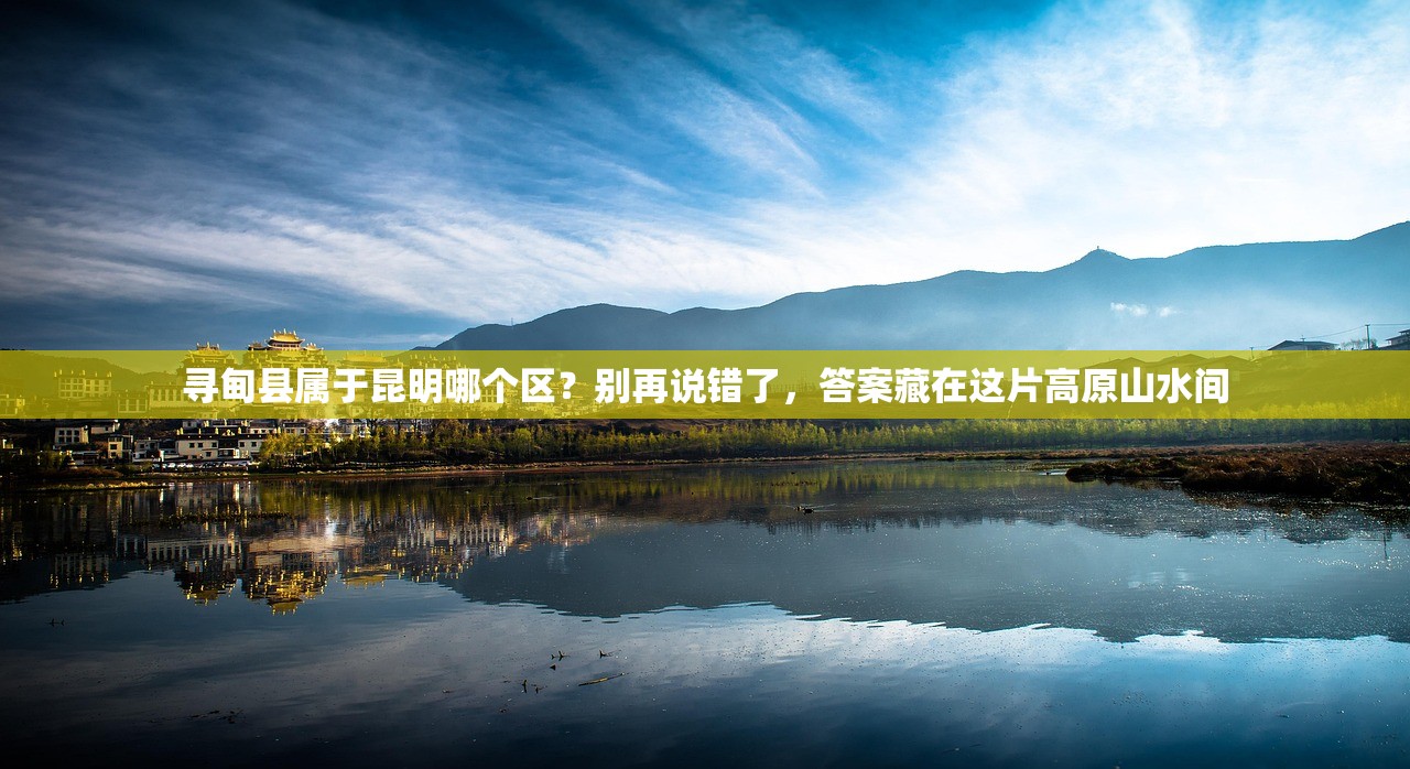 寻甸县属于昆明哪个区？别再说错了，答案藏在这片高原山水间