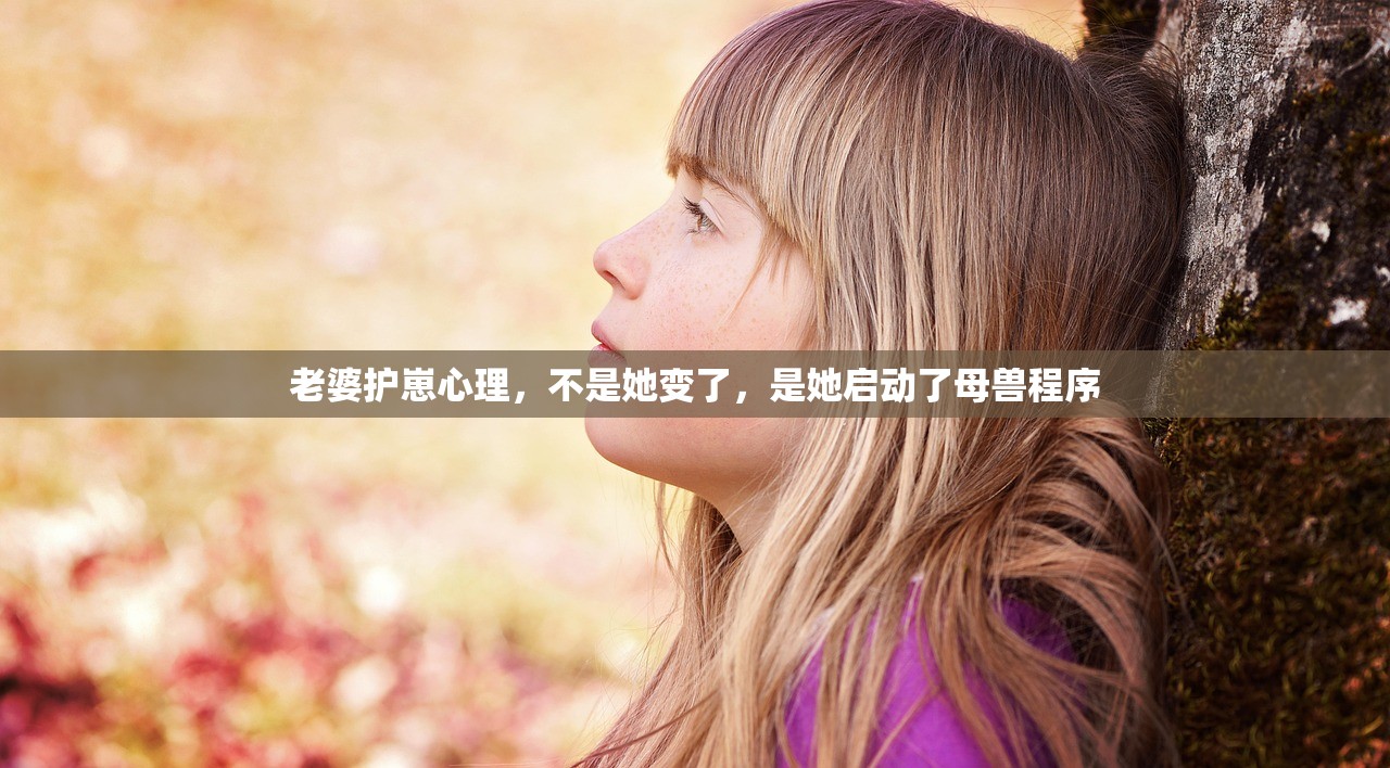 老婆护崽心理，不是她变了，是她启动了母兽程序