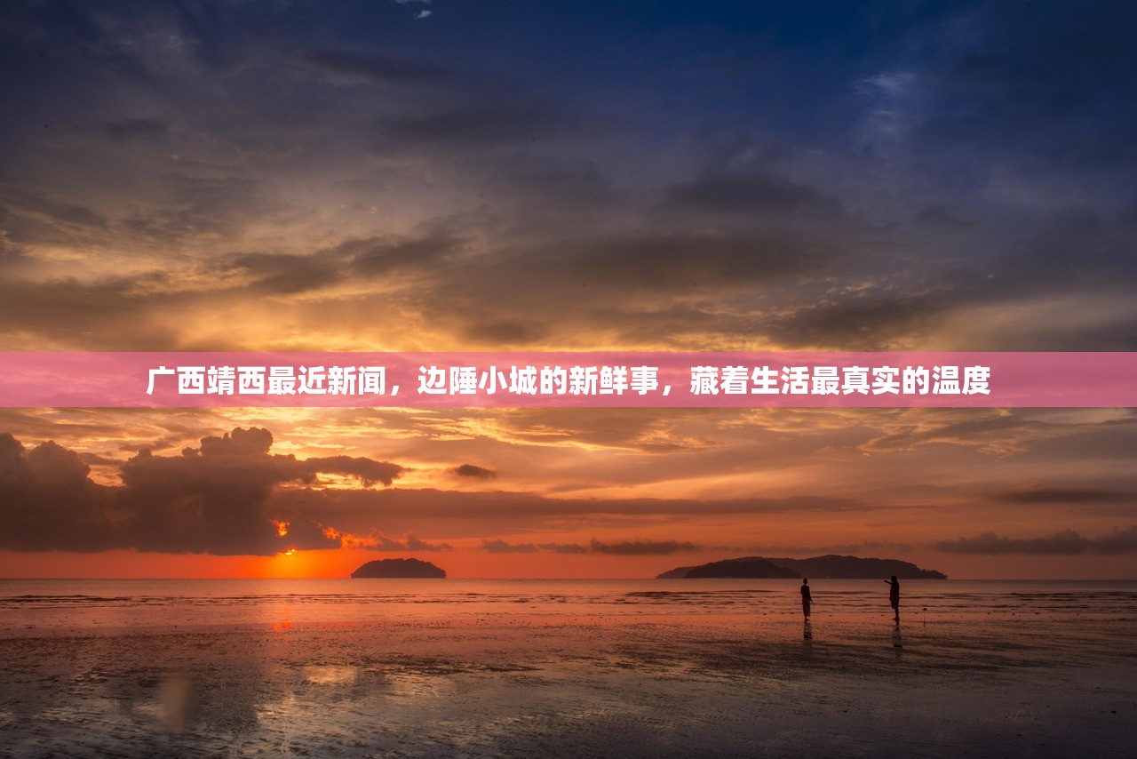 广西靖西最近新闻，边陲小城的新鲜事，藏着生活最真实的温度