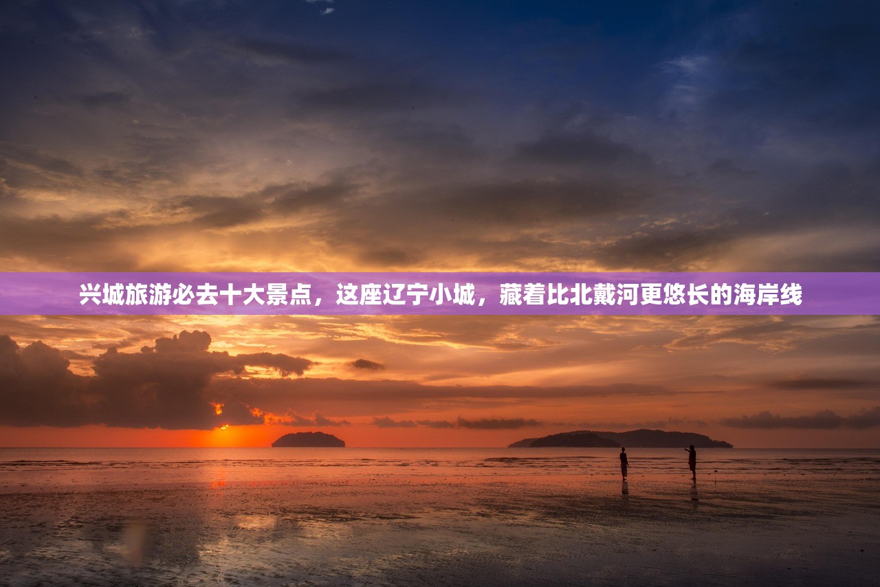 兴城旅游必去十大景点，这座辽宁小城，藏着比北戴河更悠长的海岸线