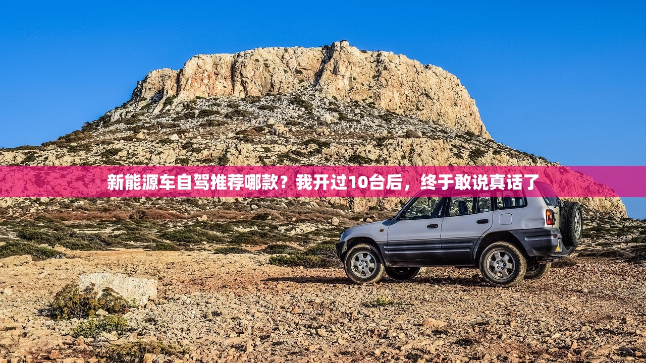 新能源车自驾推荐哪款？我开过10台后，终于敢说真话了