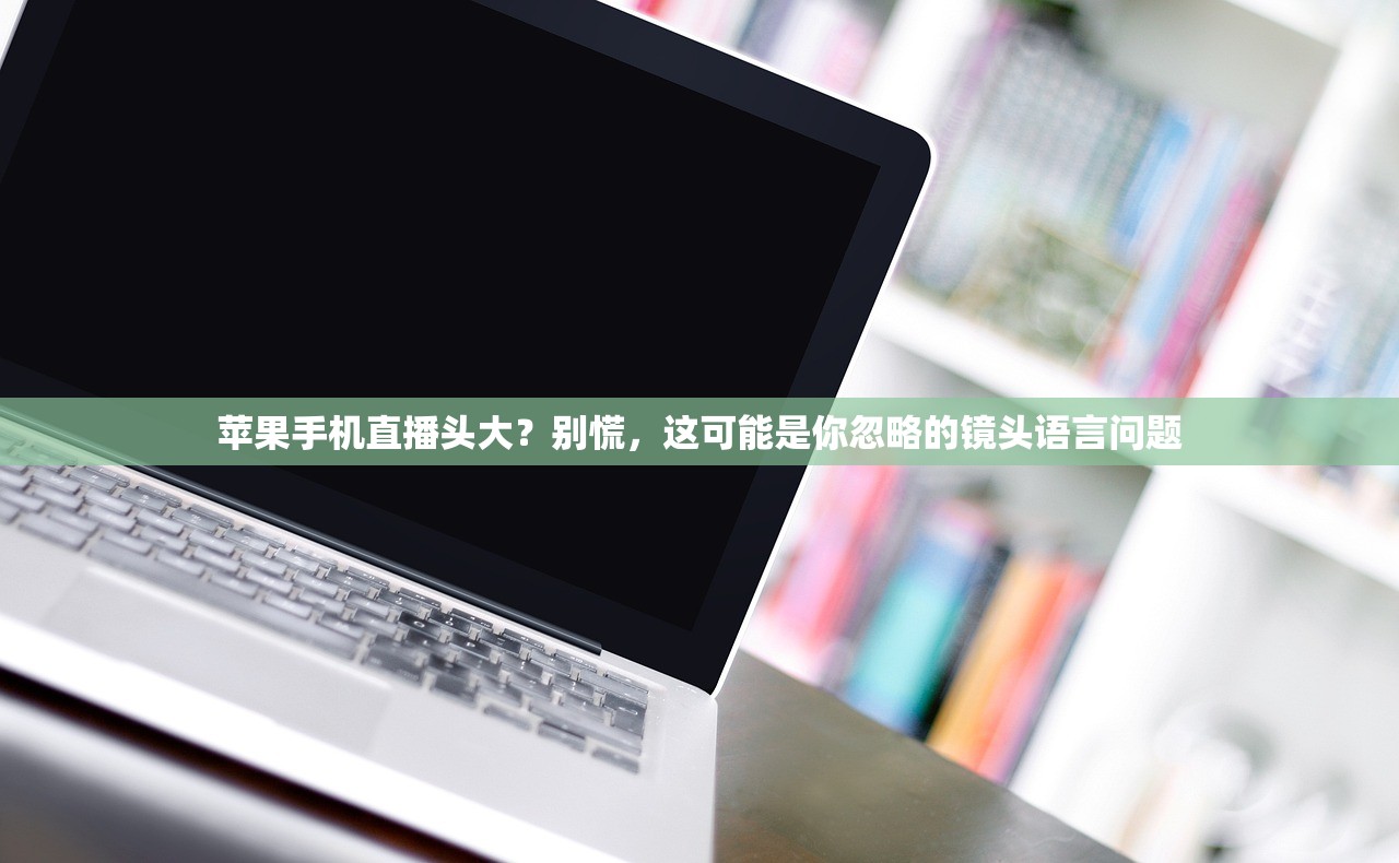 苹果手机直播头大？别慌，这可能是你忽略的镜头语言问题